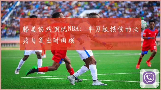 膝盖伤病困扰NBA：半月板损伤的治疗与复出时间线