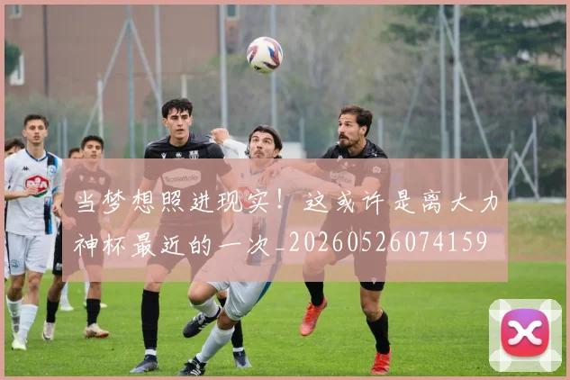 当梦想照进现实!这或许是离大力神杯最近的一次_20260526074159