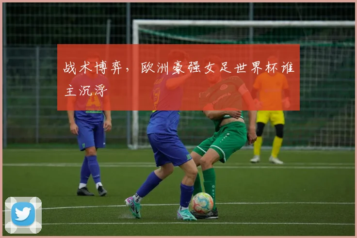 战术博弈，欧洲豪强女足世界杯谁主沉浮