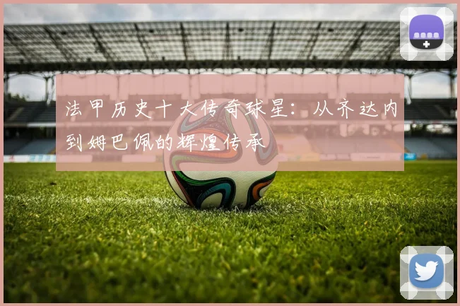 法甲历史十大传奇球星：从齐达内到姆巴佩的辉煌传承