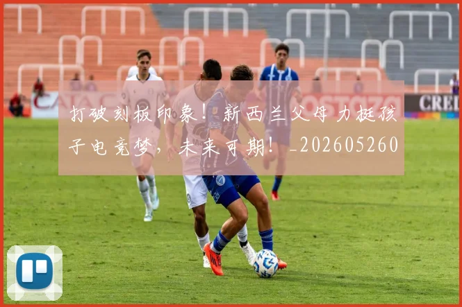 打破刻板印象！新西兰父母力挺孩子电竞梦，未来可期！_20260526085020