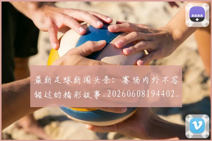 最新足球新闻头条：赛场内外不容错过的精彩故事_20260608194402_20260609190729