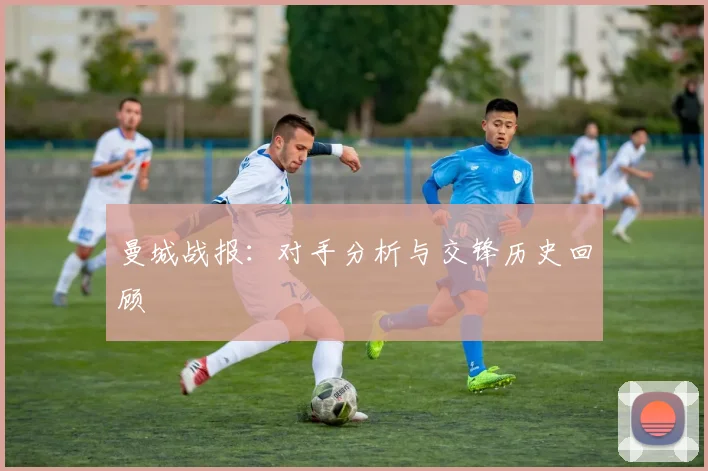 曼城战报:对手分析与交锋历史回顾