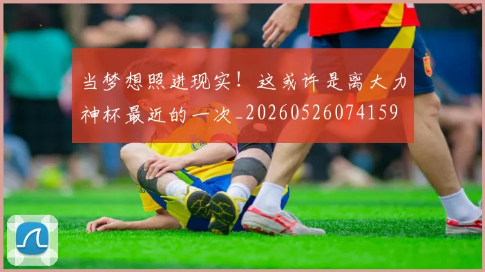 当梦想照进现实!这或许是离大力神杯最近的一次_20260526074159