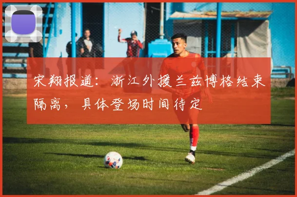 宋翔报道:浙江外援兰兹博格结束隔离,具体登场时间待定