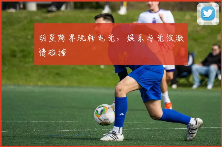 明星跨界玩转电竞,娱乐与竞技激情碰撞