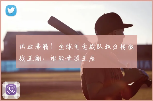 热血沸腾!全球电竞战队积分榜激战正酣,谁能登顶王座