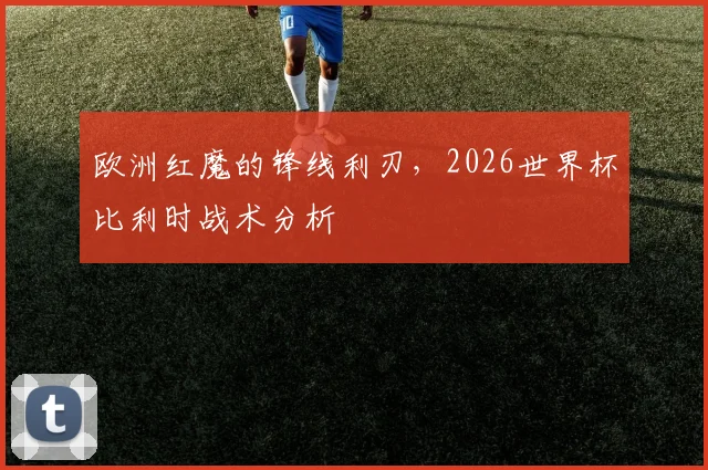 欧洲红魔的锋线利刃，2026世界杯比利时战术分析