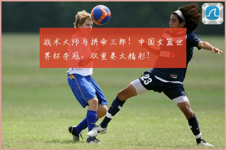 战术大师与拼命三郎！中国女篮世界杯夺冠，双重奏太精彩！