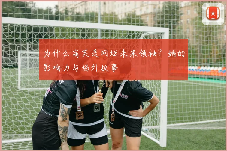 为什么高芙是网坛未来领袖?她的影响力与场外故事